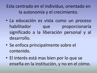 Esta centrado en el individuo, orientado en
      la autonomía y el crecimiento.
• La educación es vista como un proceso
  habilitador      que        proporcionaría
  significado a la liberación personal y al
  desarrollo.
• Se enfoca principalmente sobre el
  contenido.
• El interés está mas bien por lo que se
  enseña en la institución, y no en el cómo.
                 Mg. Otto Mogollón Ramos
 