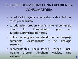 EL CURRICULUM COMO UNA EXPERIENCIA
           CONSUMATORIA
• La educación ayuda al individuo a descubrir las
  cosas por sí mismo.
• La educación proporcionaría tanto el contenido
  como        las    herramientas           para un
  autodescubrimiento posterior.
• Utiliza un lenguaje entretejido con el lenguaje
  humanista, existencialista y de sicología
  existencial.
• Representantes: Philip Phenix, Joseph Junell,
  Maxine Greene, Abraham Maslow, Fred
  Newmann.          Mg. Otto Mogollón Ramos           ®
 
