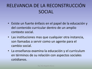 RELEVANCIA DE LA RECONSTRUCCIÓN
             SOCIAL

• Existe un fuerte énfasis en el papel de la educación y
  del contenido curricular dentro de un amplio
  contexto social.
• Las instituciones mas que cualquier otra instancia,
  son llamadas a servir como un agente para el
  cambio social.
• La enseñanza examina la educación y el curriculum
  en términos de su relación con aspectos sociales
  cotidianos.
                     Mg. Otto Mogollón Ramos
 