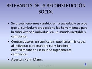RELEVANCIA DE LA RECONSTRUCCIÓN
             SOCIAL

• Se prevén enormes cambios en la sociedad y se pide
  que el curriculum proporcione las herramientas para
  la sobrevivencia individual en un mundo inestable y
  cambiante.
• Centrándose en un curriculum que haría más capaz
  al individuo para mantenerse y funcionar
  efectivamente en un mundo rápidamente
  cambiante.
• Aportes: Hohn Mann.
                                                   Ð
                   Mg. Otto Mogollón Ramos
 