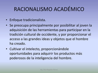 RACIONALISMO ACADÉMICO
• Enfoque tradicionalista.
• Se preocupa principalmente por posibilitar al joven la
  adquisición de las herramientas para participar en la
  tradición cultural de occidente, y por proporcionar el
  acceso a las grandes ideas y objetos que el hombre
  ha creado.
• Cultivar el intelecto, proporcionándole
  oportunidades para adquirir los productos más
  poderosos de la inteligencia del hombre.

                      Mg. Otto Mogollón Ramos
 