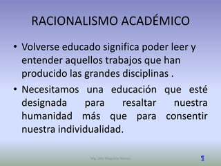 RACIONALISMO ACADÉMICO
• Volverse educado significa poder leer y
  entender aquellos trabajos que han
  producido las grandes disciplinas .
• Necesitamos una educación que esté
  designada     para    resaltar     nuestra
  humanidad más que para consentir
  nuestra individualidad.

                 Mg. Otto Mogollón Ramos   ¶
 