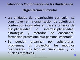 Selección y Conformación de las Unidades de
            Organización Curricular

• Las unidades de organización curricular, se
  constituyen en la organización de objetivos y
  contenidos integrados en base a criterios de
  disciplinariedad    o   interdisciplinariedad,
  estrategias y métodos de enseñanza,
  formación profesional y/o personal esperada.
• Se pueden organizar por asignaturas,
  problemas, los proyectos, los módulos
  curriculares, los bloques curriculares y los
  núcleos temáticos.                           @
                  Mg. Otto Mogollón Ramos
 