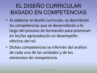 EL DISEÑO CURRICULAR
  BASADO EN COMPETENCIAS
• Al elaborar el diseño curricular, se describirán
  las competencias que se desarrollarán a lo
  largo del proceso de formación para promover
  en los/las egresados/as un desempeño
  efectivo del rol.
• Dichas competencias se inferirán del análisis
  de cada una de las unidades y de los
  elementos de competencia.

                    Mg. Otto Mogollón Ramos
 