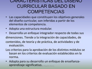 CARACTERÍSTICAS DEL DISEÑO
     CURRICULAR BASADO EN
         COMPETENCIAS
• Las capacidades que constituyen los objetivos generales
  del diseño curricular, son inferidas a partir de los
  elementos de competencia.
• Adopta una estructura modular.
• Desarrolla un enfoque integrador respecto de todas sus
dimensiones. Tiende a la integración de capacidades, de
contenidos, de teoría y de práctica, de actividades y de
  evaluación.
Los criterios para la aprobación de los distintos módulos se
  basan en los criterios de evaluación establecidos en la
  norma.
• Adopta para su desarrollo un enfoque de enseñanza-
  aprendizaje significativo. Mogollón Ramos
                         Mg. Otto
 
