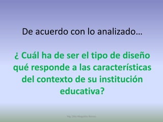De acuerdo con lo analizado…

¿ Cuál ha de ser el tipo de diseño
qué responde a las características
  del contexto de su institución
           educativa?

             Mg. Otto Mogollón Ramos
 