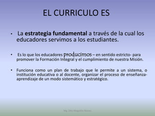 EL CURRICULO ES

•   La estrategia fundamental a través de la cual los
    educadores servimos a los estudiantes.

•   Es lo que los educadores producimos – en sentido estricto- para
    promover la Formación Integral y el cumplimiento de nuestra Misión.

• Funciona como un plan de trabajo que le permite a un sistema, o
  institución educativa o al docente, organizar el proceso de enseñanza-
  aprendizaje de un modo sistemático y estratégico.




                            Mg. Otto Mogollón Ramos
 