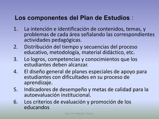 Los componentes del Plan de Estudios :
1.   La intención e identificación de contenidos, temas, y
     problemas de cada área señalando las correspondientes
     actividades pedagógicas.
2.   Distribución del tiempo y secuencias del proceso
     educativo, metodología, material didáctico, etc.
3.   Lo logros, competencias y conocimientos que los
     estudiantes deben alcanzar.
4.   El diseño general de planes especiales de apoyo para
     estudiantes con dificultades en su proceso de
     aprendizaje.
5.   Indicadores de desempeño y metas de calidad para la
     autoevaluación institucional.
6.   Los criterios de evaluación y promoción de los
     educandos
                     Mg. Otto Mogollón Ramos
 