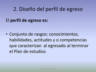 2. Diseño del perfil de egreso
El perfil de egreso es:

• Conjunto de rasgos: conocimientos,
  habilidades, actitudes y o competencias
  que caracterizan al egresado al terminar
  el Plan de estudios


                  Mg. Otto Mogollón Ramos
 