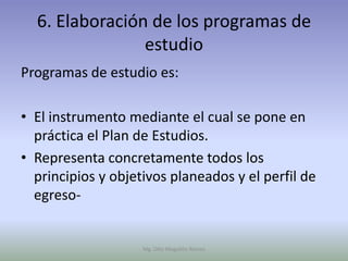6. Elaboración de los programas de
                estudio
Programas de estudio es:

• El instrumento mediante el cual se pone en
  práctica el Plan de Estudios.
• Representa concretamente todos los
  principios y objetivos planeados y el perfil de
  egreso-


                    Mg. Otto Mogollón Ramos
 