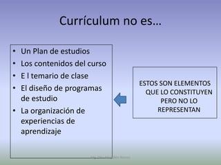 Currículum no es…

• Un Plan de estudios
• Los contenidos del curso
• E l temario de clase
                                               ESTOS SON ELEMENTOS
• El diseño de programas                         QUE LO CONSTITUYEN
  de estudio                                         PERO NO LO
• La organización de                                REPRESENTAN
  experiencias de
  aprendizaje

                     Mg. Otto Mogollón Ramos
 