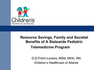 Resource Savings, Family and Societal
  Benefits of A Statewide Pediatric
     Telemedicine Program


      D.D.Fritch-Levens, MSN, MHA, RN
       Children’s Healthcare of Atlanta
 