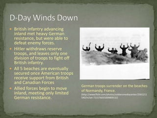 D-Day Winds DownBritish infantry advancing inland met heavy German resistance, but were able to defeat enemy forces.Hitler withdraws reserve troops, and leaves only one division of troops to fight off British infantry.All 5 beaches are eventually secured once American troops receive support from British and Canadian ForcesAllied forces begin to move inland, meeting only limited German resistance. German troops surrender on the beaches of Normandy, France.(http://www.flickr.com/photos/soldiersmediacenter/2561211540/in/set-72157605500980913/)