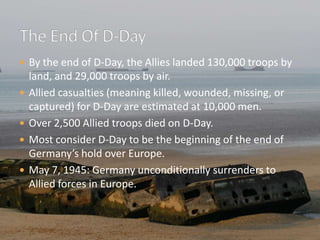 By the end of D-Day, the Allies landed 130,000 troops by land, and 29,000 troops by air.Allied casualties (meaning killed, wounded, missing, or captured) for D-Day are estimated at 10,000 men.Over 2,500 Allied troops died on D-Day.Most consider D-Day to be the beginning of the end of Germany’s hold over Europe.May 7, 1945: Germany unconditionally surrenders to Allied forces in Europe.The End Of D-Day