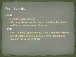 1939:Germany invades Poland After negotiations for Germany to withdraw fail, Britain and France declare war on Germany1940:June: Germany captures Paris, France surrenders to HitlerJuly: The Battle of Britain begins, a three month battle fought in the skies over BritainPrior Events