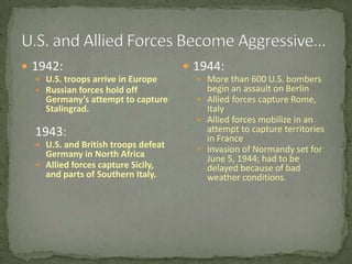 U.S. and Allied Forces Become Aggressive…1942:U.S. troops arrive in EuropeRussian forces hold off Germany’s attempt to capture Stalingrad.	1943:U.S. and British troops defeat Germany in North AfricaAllied forces capture Sicily, and parts of Southern Italy.1944:More than 600 U.S. bombers begin an assault on BerlinAllied forces capture Rome, ItalyAllied forces mobilize in an attempt to capture territories in FranceInvasion of Normandy set for June 5, 1944; had to be delayed because of bad weather conditions.