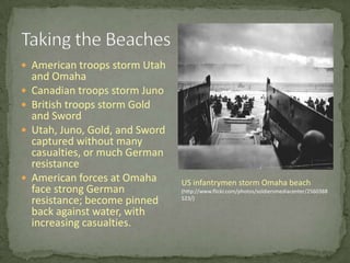 Taking the BeachesAmerican troops storm Utah and OmahaCanadian troops storm JunoBritish troops storm Gold and SwordUtah, Juno, Gold, and Sword captured without many casualties, or much German resistanceAmerican forces at Omaha face strong German resistance; become pinned back against water, with increasing casualties.US infantrymen storm Omaha beach(http://www.flickr.com/photos/soldiersmediacenter/2560388523/)