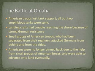 American troops lost tank support; all but two amphibious tanks were sunk.Landing crafts had trouble reaching the shore because of strong German resistanceSmall groups of American troops, who had been separated from their regimen, attacked Germans from behind and from the sides.Americans were no longer pinned back due to the help from small groups of American forces, and were able to advance onto land eventually.The Battle at Omaha