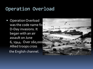 Operation OverloadOperation Overload was the code name for D-Day invasions. It began with an air assault on June 6, 1944.  Over 160,000 Allied troops cross    the English channel.