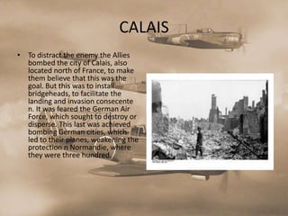 CALAIS
• To distract the enemy the Allies
  bombed the city of Calais, also
  located north of France, to make
  them believe that this was the
  goal. But this was to install
  bridgeheads, to facilitate the
  landing and invasion consecente
  n. It was feared the German Air
  Force, which sought to destroy or
  disperse. This last was achieved
  bombing German cities, which
  led to their planes, weakening the
  protection n Normandie, where
  they were three hundred.
 