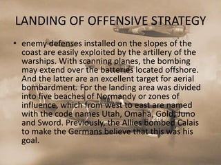 LANDING OF OFFENSIVE STRATEGY
• enemy defenses installed on the slopes of the
  coast are easily exploited by the artillery of the
  warships. With scanning planes, the bombing
  may extend over the batteries located offshore.
  And the latter are an excellent target for aerial
  bombardment. For the landing area was divided
  into five beaches of Normandy or zones of
  influence, which from west to east are named
  with the code names Utah, Omaha, Gold, Juno
  and Sword. Previously, the Allies bombed Calais
  to make the Germans believe that this was his
  goal.
 