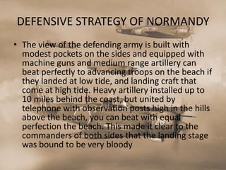 DEFENSIVE STRATEGY OF NORMANDY
• The view of the defending army is built with
  modest pockets on the sides and equipped with
  machine guns and medium range artillery can
  beat perfectly to advancing troops on the beach if
  they landed at low tide, and landing craft that
  come at high tide. Heavy artillery installed up to
  10 miles behind the coast, but united by
  telephone with observation posts high in the hills
  above the beach, you can beat with equal
  perfection the beach. This made ​it clear to the
  commanders of both sides that the landing stage
  was bound to be very bloody
 