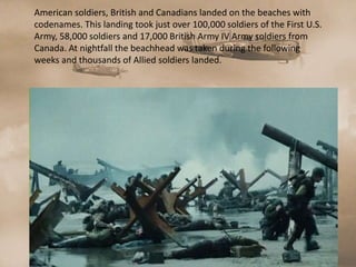 American soldiers, British and Canadians landed on the beaches with
codenames. This landing took just over 100,000 soldiers of the First U.S.
Army, 58,000 soldiers and 17,000 British Army IV Army soldiers from
Canada. At nightfall the beachhead was taken during the following
weeks and thousands of Allied soldiers landed.
 