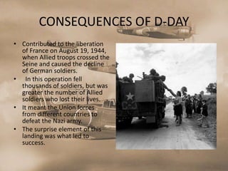 CONSEQUENCES OF D-DAY
• Contributed to the liberation
  of France on August 19, 1944,
  when Allied troops crossed the
  Seine and caused the decline
  of German soldiers.
• In this operation fell
  thousands of soldiers, but was
  greater the number of Allied
  soldiers who lost their lives.
• It meant the Union forces
  from different countries to
  defeat the Nazi army.
• The surprise element of this
  landing was what led to
  success.
 