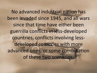 No advanced industrial nation has
been invaded since 1945, and all wars
  since that time have either been
 guerrilla conflicts in less-developed
  countries, conflicts involving less-
   developed countries with more
advanced ones, or some combination
       of these two scenarios.
 