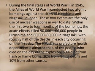 • During the final stages of World War II in 1945,
  the Allies of World War II conducted two atomic
  bombings against the cities of Hiroshima and
  Nagasaki in Japan. These two events are the only
  use of nuclear weapons in war to date. Within
  the first two to four months of the bombings, the
  acute effects killed 90,000–166,000 people in
  Hiroshima and 60,000–80,000 in Nagasaki, with
  roughly half of the deaths in each city occurring
  on the first day. The Hiroshima prefecture health
  department estimated that, of the people who
  died on the day of the explosion, 60% died from
  flash or flame burns, 30% from falling debris and
  10% from other causes.
 