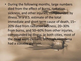 • During the following months, large numbers
  died from the effect of burns, radiation
  sickness, and other injuries, compounded by
  illness. In a U.S. estimate of the total
  immediate and short term cause of death, 15–
  20% died from radiation sickness, 20–30%
  from burns, and 50–60% from other injuries,
  compounded by illness. In both cities, most of
  the dead were civilians, although Hiroshima
  had a sizeable garrison.
 