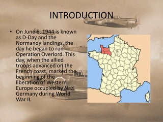 INTRODUCTION
• On June 6, 1944 is known
  as D-Day and the
  Normandy landings, the
  day he began to run
  Operation Overlord. This
  day, when the allied
  troops advanced on the
  French coast, marked the
  beginning of the
  liberation of Western
  Europe occupied by Nazi
  Germany during World
  War II.
 
