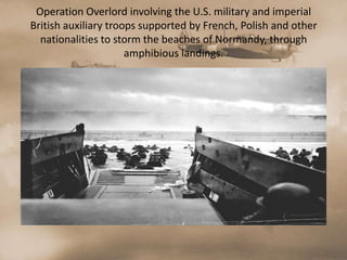 Operation Overlord involving the U.S. military and imperial
British auxiliary troops supported by French, Polish and other
  nationalities to storm the beaches of Normandy, through
                      amphibious landings.
 