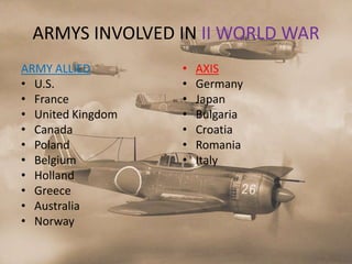 ARMYS INVOLVED IN II WORLD WAR
ARMY ALLIED        •   AXIS
• U.S.             •   Germany
• France           •   Japan
• United Kingdom   •   Bulgaria
• Canada           •   Croatia
• Poland           •   Romania
• Belgium          •   Italy
• Holland
• Greece
• Australia
• Norway
 