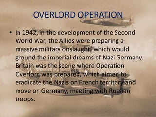 OVERLORD OPERATION
• In 1942, in the development of the Second
  World War, the Allies were preparing a
  massive military onslaught, which would
  ground the imperial dreams of Nazi Germany.
  Britain was the scene where Operation
  Overlord was prepared, which aimed to
  eradicate the Nazis on French territory and
  move on Germany, meeting with Russian
  troops.
 
