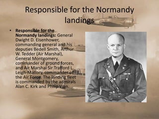 Responsible for the Normandy
                 landings
• Responsible for the
  Normandy landings: General
  Dwight D. Eisenhower,
  commanding general and his
  deputies Bedell Smith, Arthur
  W. Tedder (Air Marshal),
  General Montgomery,
  commander of ground forces,
  and Air Marshal Sir Trafford L.
  Leigh-Mallory, commander of
  the Air Force. The landing fleet
  is commanded by the admirals
  Alan C. Kirk and Philip Vian.
 