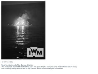 Naval bombardment of the German defences
This photograph shows HMS Belfast firing her 4 inch guns at night. Using her guns, HMS Belfast’s role on D-Day
was to destroy enemy defences and to stop German reinforcements making for the beaches.
© IWM (A 24325)
 