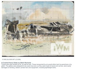 A Crashed Horsa Glider by Albert Richards
Troops were also landed by air, as well as sea. Those transported by air would either land by parachute or by
glider. The gliders were designed to be used once and, as they were made of wood and canvas, were easily
damaged on landing. Gliders carried men and equipment, including lightweight tanks.
© IWM (Art.IWM ART LD 6288)
 