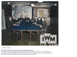 The Supreme Command of the Allied Expeditionary Force
These were the men in charge of the invasion of German-occupied France. The man seated in
the middle is General Dwight D Eisenhower who was in overall charge. Later on he would become
President of the United States of America between 1953 and 1961.
© IWM (TR 1629)
 