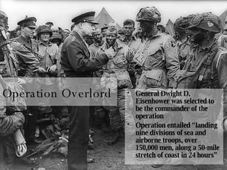 Operation Overlord General Dwight D. Eisenhower was selected to be the commander of the operation Operation entailed “landing nine divisions of sea and airborne troops, over 150,000 men, along a 50-mile stretch of coast in 24 hours” 