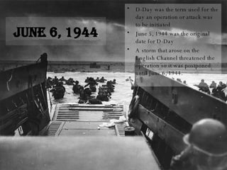 June 6, 1944 D-Day was the term used for the day an operation or attack was to be initiated June 5, 1944 was the original date for D-Day A storm that arose on the English Channel threatened the operation so it was postponed until June 6, 1944. 
