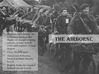 The Airborne Mission: to confuse the Germans, protect the flanks of troops coming ashore, secure beach exits and capture certain targets Over 20,000 men American Airborne landed behind Omaha beach British Airborne landed behind sword beach 