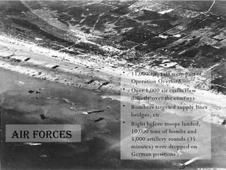 Air forces   11,000 air craft were part of Operation Overlord Over 1,000 air crafts flew directly over the convoys Bombers targeted supply lines bridges, etc. Right before troops landed, 10,000 tons of bombs and 5,000 artillery rounds (35 minutes) were dropped on German positions 