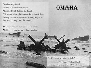 Wide sandy beach Cliffs at each end of beach Fortified bluff behind the beach 32 out of 36 amphibious tanks sank off shore Many soldiers were killed waiting to get off boats or coming onto the beach ----- Navy destroyers moved close to shore Officers organized mixed companies Omaha “… I became a visitor to hell.” --Pfc. Harry Parley, 116th Infantry  Regiment, US 29th Division  