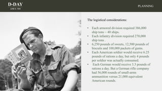 D-DAY
JUNE 6, 1944
The logistical considerations:
• Each armored division required 386,000
ship tons ~ 40 ships.
• Each infantry division required 270,000
ship tons .
• 6,250 pounds of sweets, 12,500 pounds of
biscuits and 100,000 packets of gums.
• Each American soldier would receive 6.25
pounds of rations a day, but only 4 pounds
per soldier was actually consumed.
• Each German would receive 3.3 pounds of
rations a day. But a German rifle company
had 56,000 rounds of small-arms
ammunition versus 21,000 equivalent
American rounds.
PLANNING
 