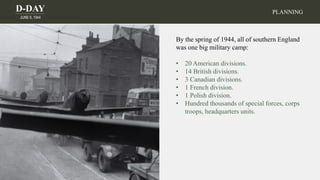 D-DAY
JUNE 6, 1944
By the spring of 1944, all of southern England
was one big military camp:
• 20 American divisions.
• 14 British divisions.
• 3 Canadian divisions.
• 1 French division.
• 1 Polish division.
• Hundred thousands of special forces, corps
troops, headquarters units.
PLANNING
 