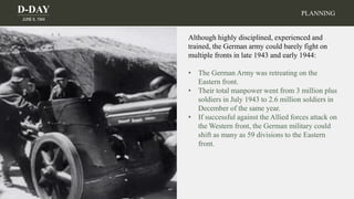 D-DAY
JUNE 6, 1944
PLANNING
Although highly disciplined, experienced and
trained, the German army could barely fight on
multiple fronts in late 1943 and early 1944:
• The German Army was retreating on the
Eastern front.
• Their total manpower went from 3 million plus
soldiers in July 1943 to 2.6 million soldiers in
December of the same year.
• If successful against the Allied forces attack on
the Western front, the German military could
shift as many as 59 divisions to the Eastern
front.
 
