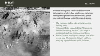 D-DAY
JUNE 6, 1944
PLANNING
German intelligence service failed to collect
information, while Allied intelligence networks
managed to spread disinformation and gather
relevant intelligence on the German defenses:
• The Germans had no idea about a possible
landing zone.
• Although Hitler suspected that Allies might
land in Normandy, he didn’t take steps to
concentrate defense positions over there.
• While German intelligence thought that Allies
would land 35 divisions, Hitler’s stuff was
studying a possibility of up 90 divisions.
 