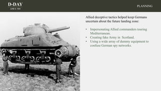 D-DAY
JUNE 6, 1944
PLANNING
Allied deceptive tactics helped keep Germans
uncertain about the future landing zone:
• Impersonating Allied commanders touring
Mediterranean.
• Creating fake Army in Scotland.
• Using a wide array of dummy equipment to
confuse German spy networks.
 