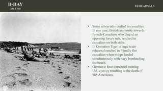 D-DAY
JUNE 6, 1944
• Some rehearsals resulted in casualties.
In one case, British animosity towards
French-Canadians who played an
opposing forces role, resulted in
casualties on both sides.
• In Operation Tiger, a large scale
rehearsal resulted in friendly fire
casualties when troops landed
simultaneously with navy bombarding
the beach.
• German e-boat torpedoed training
U.S. convoy resulting in the death of
965 Americans.
REHEARSALS
 